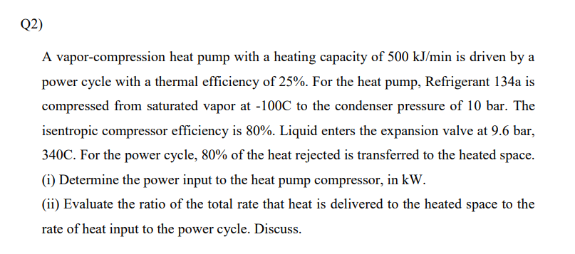 Q2)
A vapor-compression heat pump with a heating capacity of 500 kJ/min is driven by a
power cycle with a thermal efficiency of 25%. For the heat pump, Refrigerant 134a is
compressed from saturated vapor at -100C to the condenser pressure of 10 bar. The
isentropic compressor efficiency is 80%. Liquid enters the expansion valve at 9.6 bar,
340C. For the power cycle, 80% of the heat rejected is transferred to the heated space.
(i) Determine the power input to the heat pump compressor, in kW.
(ii) Evaluate the ratio of the total rate that heat is delivered to the heated space to the
rate of heat input to the power cycle. Discuss.

