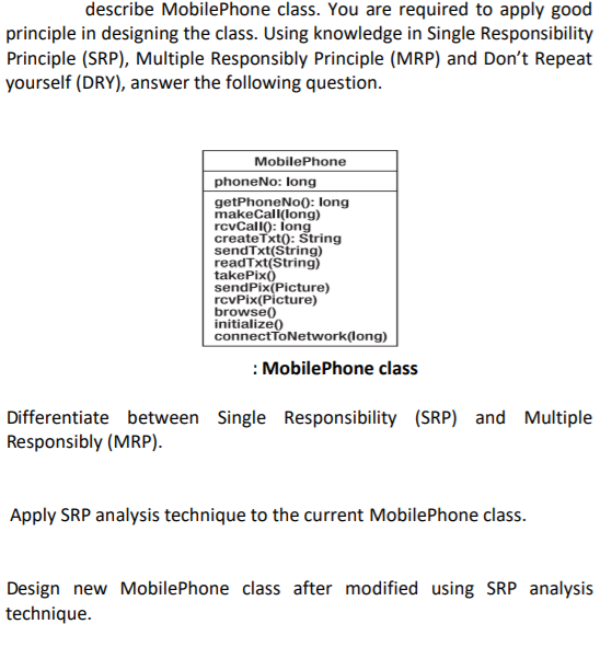 describe MobilePhone class. You are required to apply good
principle in designing the class. Using knowledge in Single Responsibility
Principle (SRP), Multiple Responsibly Principle (MRP) and Don't Repeat
yourself (DRY), answer the following question.
MobilePhone
phoneNo: long
getPhoneNo0: long
makeCall(long)
rcvCall): Íong
createTxt(): String
sendTxt(String)
readTxt(String)
takePix)
sendPix(Picture)
rcvPix(Picture)
browse)
initialize()
connectToNetwork(long)
: MobilePhone class
Differentiate between Single Responsibility (SRP) and Multiple
Responsibly (MRP).
Apply SRP analysis technique to the current MobilePhone class.
Design new MobilePhone class after modified using SRP analysis
technique.
