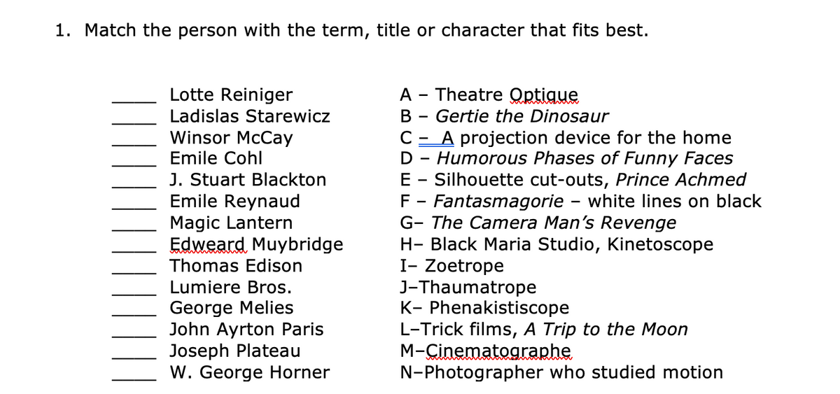 1. Match the person with the term, title or character that fits best.
A - Theatre Optique
B - Gertie the Dinosaur
A projection device for the home
D - Humorous Phases of Funny Faces
E - Silhouette cut-outs, Prince Achmed
F - Fantasmagorie – white lines on black
G- The Camera Man's Revenge
H- Black Maria Studio, Kinetoscope
I- Zoetrope
J-Thaumatrope
K- Phenakistiscope
L-Trick films, A Trip to the Moon
M-Cinematographe
N-Photographer who studied motion
Lotte Reiniger
Ladislas Starewicz
Winsor McCay
Emile Cohl
C
J. Stuart Blackton
Emile Reynaud
Magic Lantern
Edweard Muybridge
Thomas Edison
Lumiere Bros.
George Melies
John Ayrton Paris
Joseph Plateau
W. George Horner
