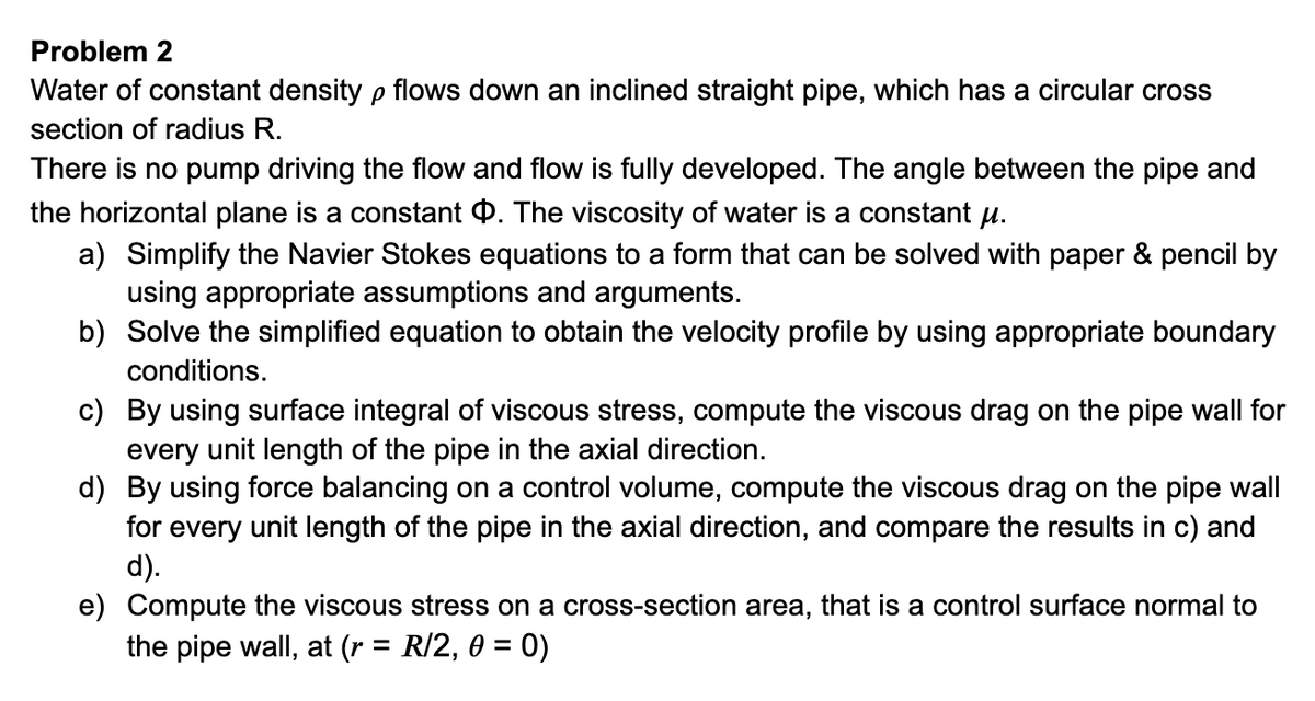 Problem 2
Water of constant density p flows down an inclined straight pipe, which has a circular cross
section of radius R.
There is no pump driving the flow and flow is fully developed. The angle between the pipe and
the horizontal plane is a constant 4. The viscosity of water is a constant u.
a) Simplify the Navier Stokes equations to a form that can be solved with paper & pencil by
using appropriate assumptions and arguments.
b) Solve the simplified equation to obtain the velocity profile by using appropriate boundary
conditions.
c) By using surface integral of viscous stress, compute the viscous drag on the pipe wall for
every unit length of the pipe in the axial direction.
d) By using force balancing on a control volume, compute the viscous drag on the pipe wall
for every unit length of the pipe in the axial direction, and compare the results in c) and
d).
e) Compute the viscous stress on a cross-section area, that is a control surface normal to
the pipe wall, at (r = R/2, 0 = 0)
%3D
