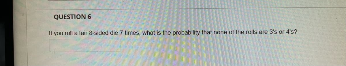 QUESTION 6
If you roll a fair 8-sided die 7 times, what is the probability that none of the rolls are 3's or 4's?
