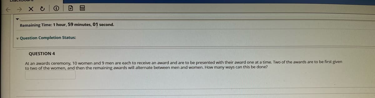 Remaining Time: 1 hour, 59 minutes, 01 second.
* Question Completion Status:
QUESTION 4
At an awards ceremony, 10 women and 9 men are each to receive an award and are to be presented with their award one at a time. Two of the awards are to be first given
to two of the women, and then the remaining awards will alternate between men and women. How many ways can this be done?
