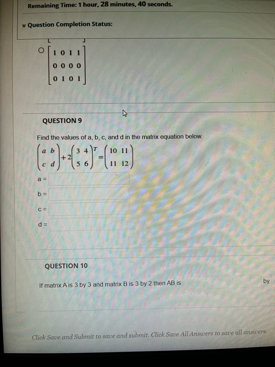 Remaining Time: 1 hour, 28 minutes, 40 seconds.
* Question Completion Status:
O101 1
0 0 00
0 10 1
QUESTION 9
Find the values of a, b, c, and d in the matrix equation below.
a b
T
3 4
+2
56
c d
a =
b =
C =
d =
QUESTION 10
by
If matrix A is 3 by 3 and matrix B is 3 by 2 then AB is
Click Save and Submit to save and submit. Click Save All Answers to save all answers.
