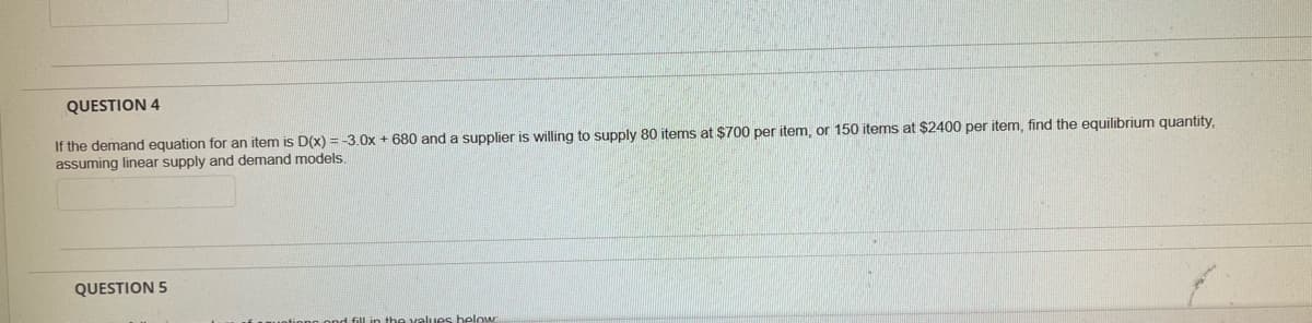 QUESTION 4
If the demand equation for an item is D(x) = -3.0x + 680 and a supplier is willing to supply 80 items at $700 per item, or 150 items at $2400 per item, find the equilibrium quantity,
assuming linear supply and demand models.
QUESTION 5
values below
