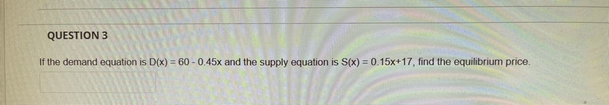QUESTION 3
If the demand equation is D(x) = 60 - 0.45x and the supply equation is S(x) = 0.15x+17, find the equilibrium price.
