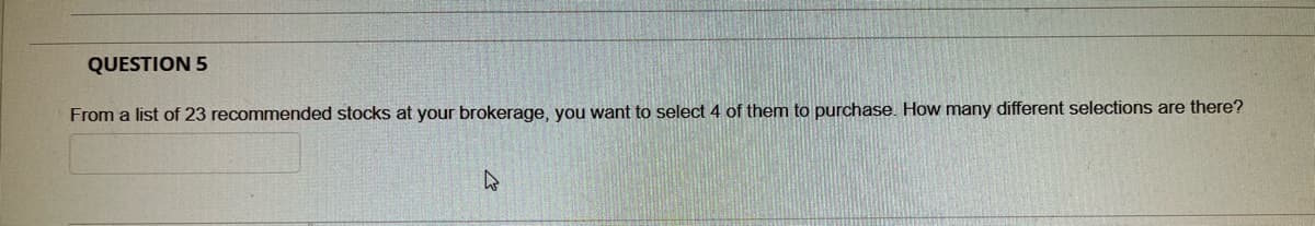 QUESTION 5
From a list of 23 recommended stocks at your brokerage, you want to select 4 of them to purchase. How many different selections are there?
