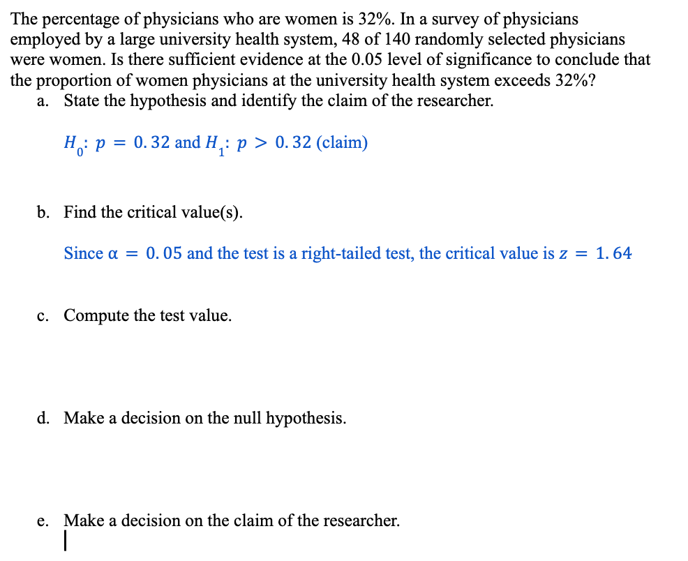 The percentage of physicians who are women is 32%. In a survey of physicians
employed by a large university health system, 48 of 140 randomly selected physicians
were women. Is there sufficient evidence at the 0.05 level of significance to conclude that
the proportion of women physicians at the university health system exceeds 32%?
a. State the hypothesis and identify the claim of the researcher.
H
4 p = 0.32 and H₁: p > 0. 32 (claim)
b. Find the critical value(s).
Since a = 0.05 and the test is a right-tailed test, the critical value is z = 1.64
c. Compute the test value.
d. Make a decision on the null hypothesis.
e. Make a decision on the claim of the researcher.
I