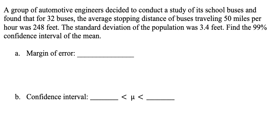 A group of automotive engineers decided to conduct a study of its school buses and
found that for 32 buses, the average stopping distance of buses traveling 50 miles per
hour was 248 feet. The standard deviation of the population was 3.4 feet. Find the 99%
confidence interval of the mean.
a. Margin of error:
b. Confidence interval:
<μ<