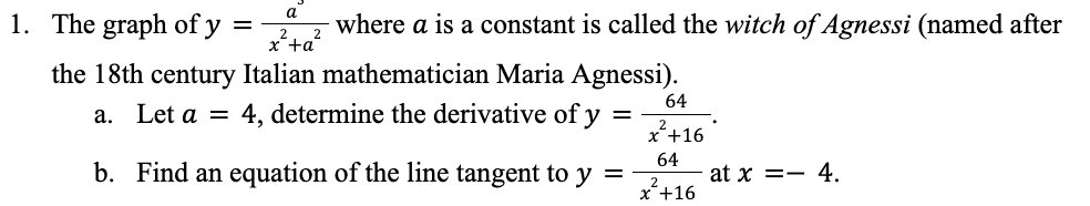 a
1. The graph of y
=
where a is a constant is called the witch of Agnessi (named after
2
x²+a²
the 18th century Italian mathematician Maria Agnessi).
64
a. Let a = 4, determine the derivative of y
=
x²+16
64
b. Find an equation of the line tangent to y =
at x = 4.
x +16
