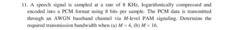 11. A speech signal is sampled at a rate of 8 KHz, logarithmically compressed and
encoded into a PCM format using 8 bits per sample. The PCM data is transmitted
through an AWGN baseband channel via M-level PAM signaling. Determine the
required transmission bandwidth when (a) M = 4, (b) M = 16.