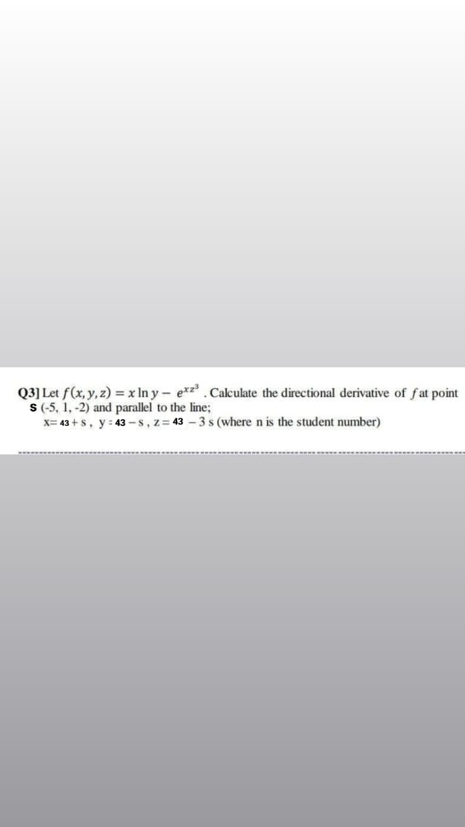 Q3] Let f(x, y, z) = x In y – exz³ .Calculate the directional derivative of fat point
S(-5, 1, -2) and parallel to the line;
x= 43 + s, y : 43 -s, z= 43 -3 s (where n is the student number)
