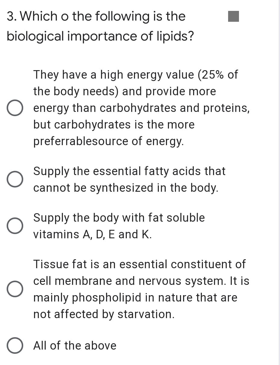 3. Which o the following is the
biological importance of lipids?
They have a high energy value (25% of
the body needs) and provide more
energy than carbohydrates and proteins,
but carbohydrates is the more
preferrablesource of energy.
Supply the essential fatty acids that
cannot be synthesized in the body.
Supply the body with fat soluble
vitamins A, D, E and K.
Tissue fat is an essential constituent of
cell membrane and nervous system. It is
mainly phospholipid in nature that are
not affected by starvation.
All of the above
