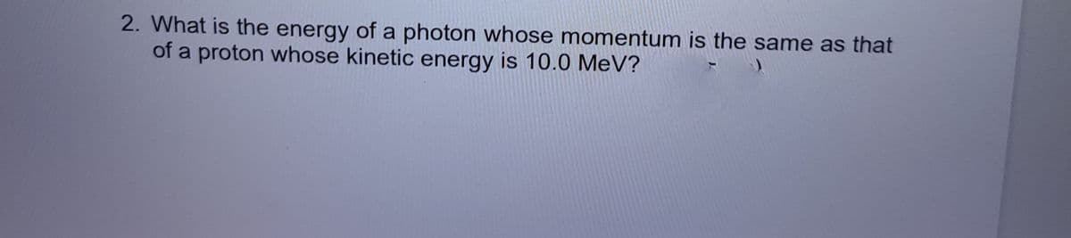 2. What is the energy of a photon whose momentum is the same as that
of a proton whose kinetic energy is 10.0 MeV?
