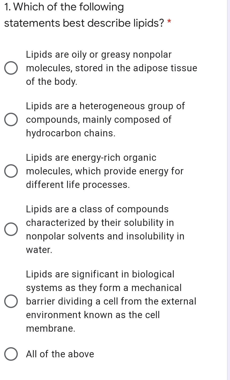 1. Which of the following
statements best describe lipids?
Lipids are oily or greasy nonpolar
O molecules, stored in the adipose tissue
of the body.
Lipids are a heterogeneous group of
O compounds, mainly composed of
hydrocarbon chains.
Lipids are energy-rich organic
O molecules, which provide energy for
different life processes.
Lipids are a class of compounds
characterized by their solubility in
nonpolar solvents and insolubility in
water.
Lipids are significant in biological
systems as they form a mechanical
O barrier dividing a cell from the external
environment known as the cell
membrane.
O All of the above
