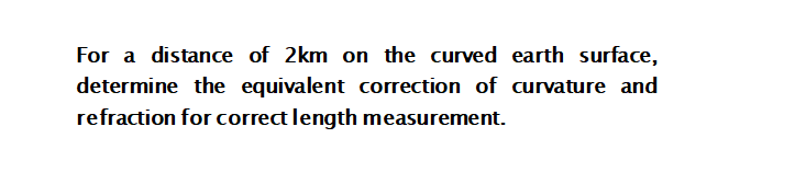 For a distance of 2km on the curved earth surface,
determine the equivalent correction of curvature and
refraction for correct length measurement.
