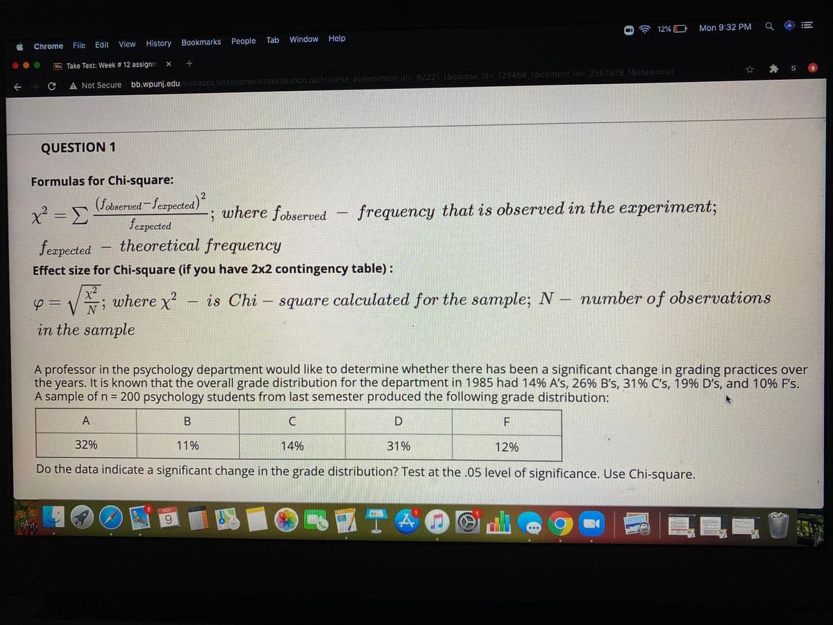 12% O
Mon 9:32 PM
Bookmarks
People Tab
Window
Help
Chrome
File
Edit
View
History
B Take Test: Week # 12 assignm
S
A Not Secure bb.wpunj.edu webapps/assessment/take/launch.jsp?course assessment id%= 92221 1&course id= 129468 1&content id= 2567819 1&step=null
QUESTION 1
Formulas for Chi-square:
(fobserved Jerpected)
feepected
- theoretical frequency
x² = =
where fobserved – frequency that is observed in the experiment3;
feapected
Effect size for Chi-square (if you have 2x2 contingency table) :
Vi where x
is Chi – square calculated for the sample; N- number of observations
in the sample
A professor in the psychology department would like to determine whether there has been a significant change in grading practices over
the
years. It is known that the overall grade distribution for the department in 1985 had 14% A's, 26% B's, 31% C's, 19% D's, and 10% F's.
A sample of n = 200 psychology students from last semester produced the following grade distribution:
%3D
A
D.
32%
11%
14%
31%
12%
Do the data indicate a significant change in the grade distribution? Test at the.05 level of significance. Use Chi-square.
3
NOV
