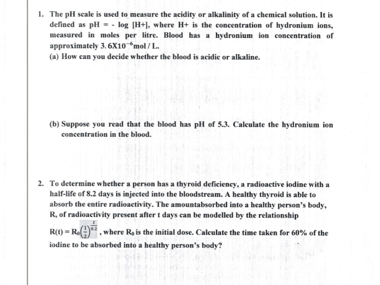 1. The pH scale is used to measure the acidity or alkalinity of a chemical solution. It is
defined as pH = - log [H+], where H+ is the concentration of hydronium ions,
measured in moles per litre. Blood has a hydronium ion concentration of
approximately 3. 6X10-°mol / L.
(a) How can you decide whether the blood is acidic or alkaline.
(b) Suppose you read that the blood has pH of 5.3. Calculate the hydronium ion
concentration in the blood.
2. To determine whether a person has a thyroid deficiency, a radioactive iodine with a
half-life of 8.2 days is injected into the bloodstream. A healthy thyroid is able to
absorb the entire radioactivity. The amountabsorbed into a healthy person's body,
R, of radioactivity present after t days can be modelled by the relationship
R(t) = Ro)*, where Ro is the initial dose. Calculate the time taken for 60% of the
iodine to be absorbed into a healthy person's body?
