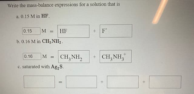 Write the mass-balance expressions for a solution that is
a. 0.15 M in HF.
0.15
M
HF
F
b. 0.16 M in CH3 NH2.
+ CH,NH,
"
0.16
M
CH,NH,
c. saturated with Ag,S.
%3D
