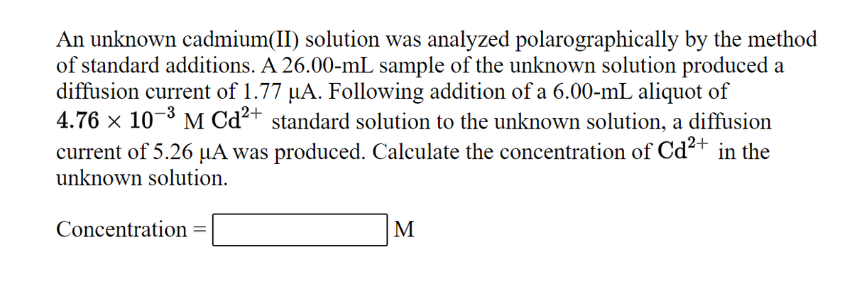 An unknown cadmium(II) solution was analyzed polarographically by the method
of standard additions. A 26.00-mL sample of the unknown solution produced a
diffusion current of 1.77 µA. Following addition of a 6.00-mL aliquot of
4.76 × 10-3 M Cd²+ standard solution to the unknown solution, a diffusion
current of 5.26 µA was produced. Calculate the concentration of Cd2+ in the
unknown solution.
Concentration =
M
