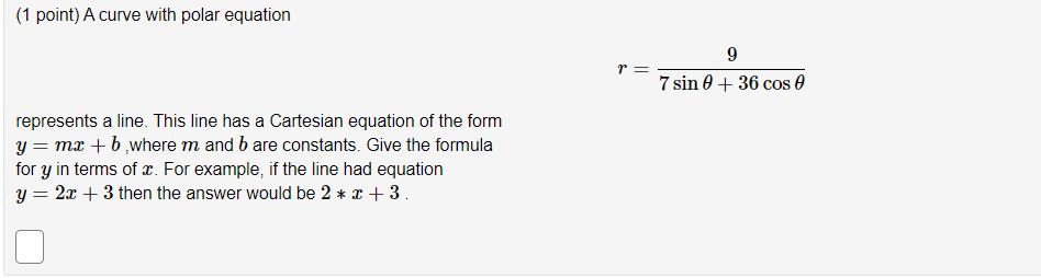 (1 point) A curve with polar equation
r =
7 sin 0 + 36 cos 0
represents a line. This line has a Cartesian equation of the form
y = mr +b,where m and b are constants. Give the formula
for y in terms of æ. For example, if the line had equation
y = 2x + 3 then the answer would be 2 * x + 3.
