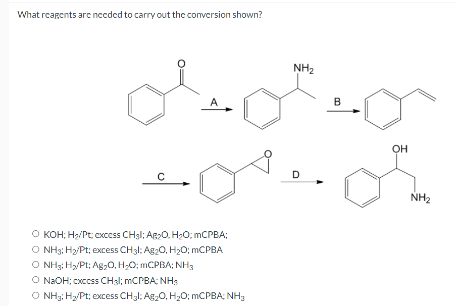 What reagents are needed to carry out the conversion shown?
NH2
A
OH
C
D
NH2
O KOH; H2/Pt; excess CH31; Ag20, H2O; mCPBA;
O NH3; H2/Pt; excess CH31; Ag2O, H2O; MCPBA
O NH3; H2/Pt; Ag2O, H2O; MCPBA; NH3
O NAOH; excess CH31; mCPBA; NH3
O NH3; H2/Pt; excess CH31; Ag2O, H2O; MCPBA; NH3
