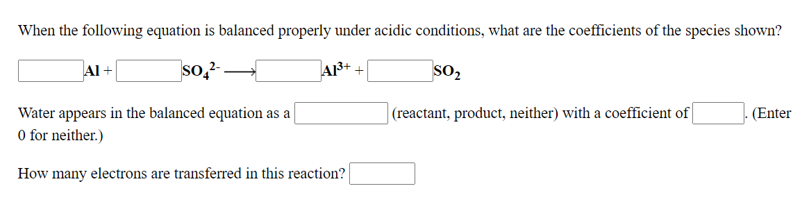 When the following equation is balanced properly under acidic conditions, what are the coefficients of the species shown?
so,?
A13+ .
SO2
Al +
Water appears in the balanced equation as a
(reactant, product, neither) with a coefficient of
(Enter
O for neither.)
How many electrons are transferred in this reaction?
