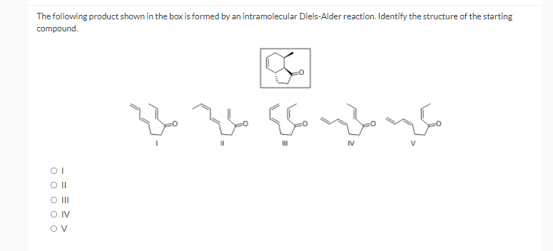 The following product shown in the box is formed by an intramolecular Diels-Alder reaction. Identify the structure of the starting
compound.
II
IV
OI
OII
O IV
Ov
