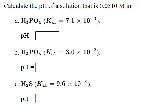 Calculate the pH of a solution that is 0.0510 M in
а. H3РОД (Кa — 7.1 x 10 -3).
pH =
b. Н3РОЗ (Каl
= 3.0 x 10-2).
pH =
с. НаS (Kal
= 9.6 x 10-8).
pH =
