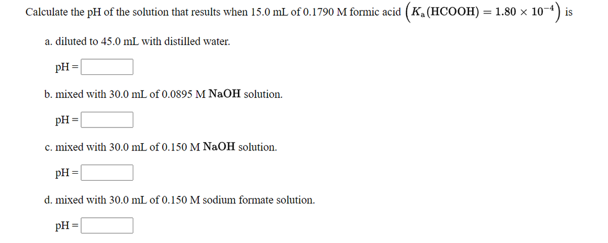 Calculate the pH of the solution that results when 15.0 mL of 0.1790 M formic acid (Ka(HCOOH) = 1.80 × 10-4
a. diluted to 45.0 mL with distilled water.
pH =
b. mixed with 30.0 mL of 0.0895 M NaOH solution.
pH
c. mixed with 30.0 mL of 0.150 M NaOH solution.
pH =
d. mixed with 30.0 mL of 0.150 M sodium formate solution.
pH =
