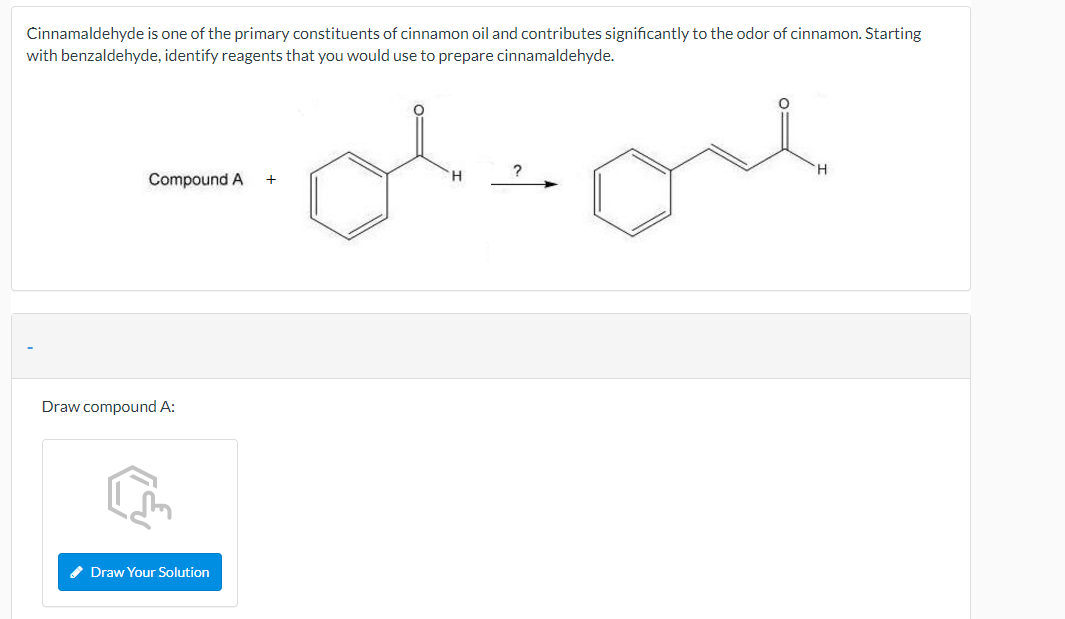 Cinnamaldehyde is one of the primary constituents of cinnamon oil and contributes significantly to the odor of cinnamon. Štarting
with benzaldehyde, identify reagents that you would use to prepare cinnamaldehyde.
H.
Compound A
+
Draw compound A:
* Draw Your Solution
