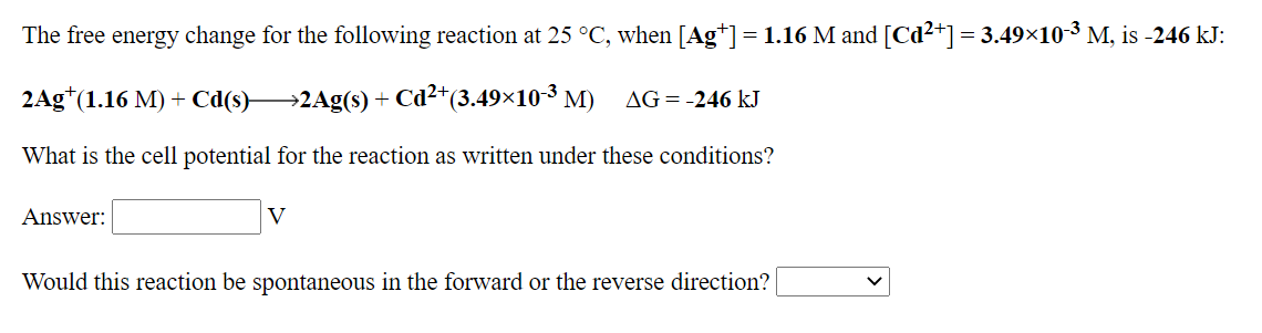 The free energy change for the following reaction at 25 °C, when [Ag*]= 1.16 M and [Cd²+]= 3.49×10-3 M, is -246 kJ:
2Ag*(1.16 M) + Cd(s)→2Ag(s) + Cd²+(3.49×10-3 M)
AG = -246 kJ
What is the cell potential for the reaction as written under these conditions?
Answer:
V
Would this reaction be spontaneous in the forward or the reverse direction?
