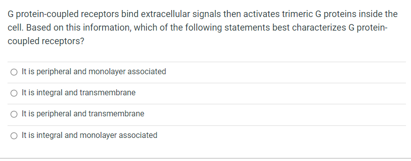 G protein-coupled receptors bind extracellular signals then activates trimeric G proteins inside the
cell. Based on this information, which of the following statements best characterizes G protein-
coupled receptors?
O It is peripheral and monolayer associated
O It is integral and transmembrane
O It is peripheral and transmembrane
O Itis integral and monolayer associated
