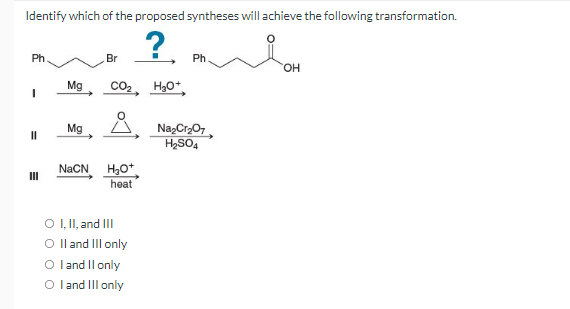 Identify which of the proposed syntheses will achieve the following transformation.
?. m
Ph
Br
Ph.
Mg
CO2, H30*
Mg
Na,Cr,07,
H,SO4
NaCN
H,O*
heat
II
O ,I, and II
O l and IIl only
O land Il only
O land Il only
