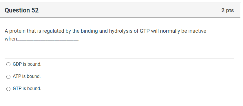 Question 52
2 pts
A protein that is regulated by the binding and hydrolysis of GTP will normally be inactive
when
O GDP is bound.
O ATP is bound.
O GTP is bound.
