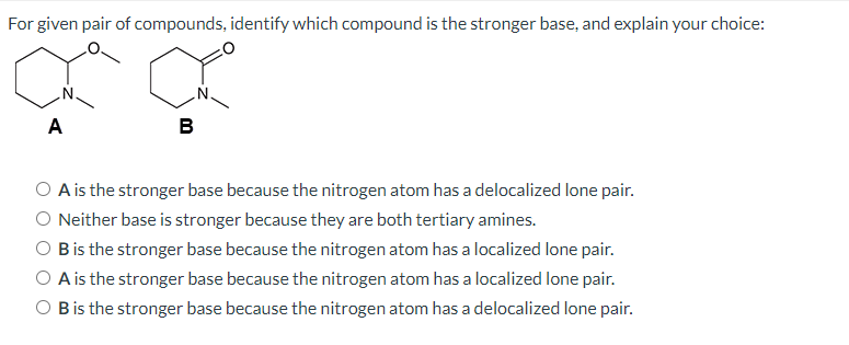 For given pair of compounds, identify which compound is the stronger base, and explain your choice:
A
B
A is the stronger base because the nitrogen atom has a delocalized lone pair.
O Neither base is stronger because they are both tertiary amines.
O Bis the stronger base because the nitrogen atom has a localized lone pair.
O A is the stronger base because the nitrogen atom has a localized lone pair.
O Bis the stronger base because the nitrogen atom has a delocalized lone pair.

