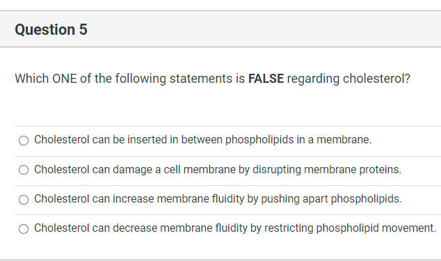 Question 5
Which ONE of the following statements is FALSE regarding cholesterol?
Cholesterol can be inserted in between phospholipids in a membrane.
Cholesterol can damage a cell membrane by disrupting membrane proteins.
Cholesterol can increase membrane fluidity by pushing apart phospholipids.
Cholesterol can decrease membrane fluidity by restricting phospholipid movement.
