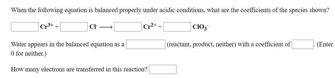 When the following equation is balanced properly under acidic conditions, what are the coefficients of the species shown?
Cr
Cr
CIO3
Water appears in the balanced equation as a
(reactant, product, neither) with a coefficient of
(Enter
O for neither.)
How many electrons are transferred in this reaction?
