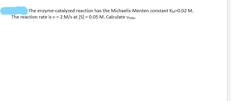 The enzyme-catalyzed reaction has the Michaelis-Menten constant KM=0.02 M.
The reaction rate is v = 2 M/s at [S] = 0.05 M. Calculate vmax-

