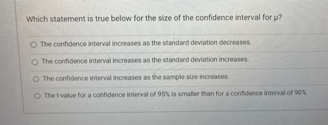 Which statement is true below for the size of the confidence interval for u?
O The confidence interval increases as the standard deviation decreases.
O The confidence interval increases as the standard deviation increases.
O The confidence interval increases as the sample size increases.
O The t-value for a confidence interval of 95% is smaller than for a confidence interval of 90%