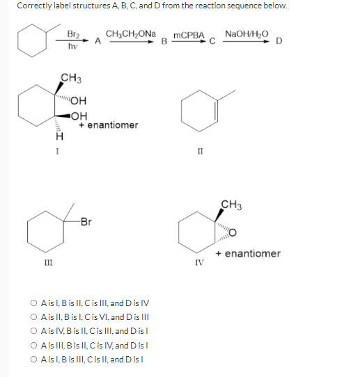 Correctly label structures A, B, C, and D from the reaction sequence below.
Br2
CH,CH;ONa
MCPBA
NaOH/H,O
hv
CH3
"OH
OH
+ enantiomer
I
II
CH3
Br
+ enantiomer
IV
III
O Aisl, B is II, Cis III, and D is IV
O Ais II, B is l, Cis VI, and Dis III
O Ais IV, B is II, C is II, and D is I
O Ais II, B is II, Cis IV, and D isl
O Ais l, B is III, C is II, and D isl
