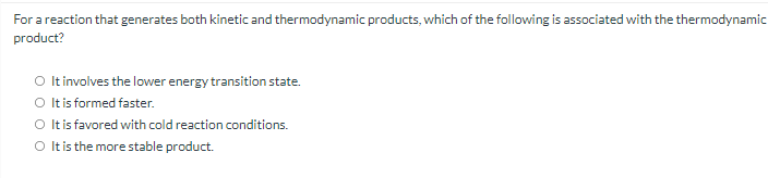 For a reaction that generates both kinetic and thermodynamic products, which of the following is associated with the thermodynamic
product?
O It involves the lower energy transition state.
O tis formed faster.
O Itis favored with cold reaction conditions.
O It is the more stable product.
