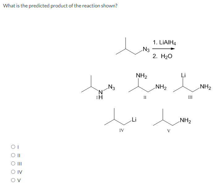 What is the predicted product of the reaction shown?
1. LIAIH4
N3
2. Н2О
Li
NH2
N3
`N'
NH2
NH2
III
II
Li
NH2
IV
V
OI
II
O IV
Ov
ZI

