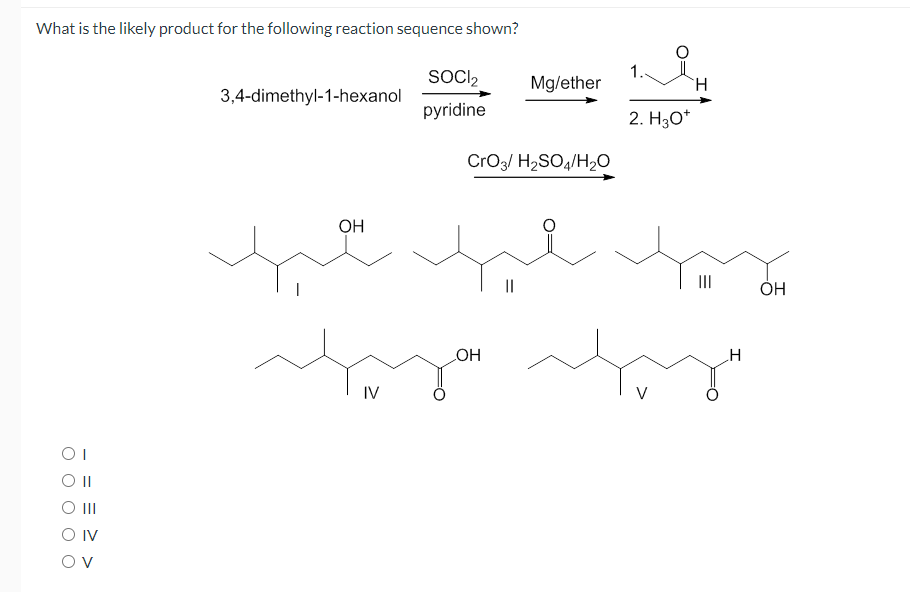 What is the likely product for the following reaction sequence shown?
SOCI2
1.
Mg/ether
3,4-dimethyl-1-hexanol
pyridine
2. H30*
CrO3/ H2SO4/H2O
OH
II
ОН
.H
IV
OI
II
O IV
O v
