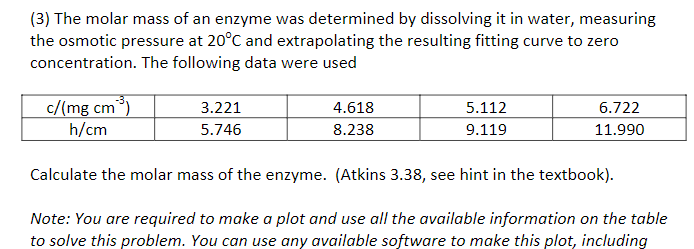 (3) The molar mass of an enzyme was determined by dissolving it in water, measuring
the osmotic pressure at 20°C and extrapolating the resulting fitting curve to zero
concentration. The following data were used
c/(mg cm³)
h/cm
3.221
4.618
5.112
6.722
5.746
8.238
9.119
11.990
Calculate the molar mass of the enzyme. (Atkins 3.38, see hint in the textbook).
Note: You are required to make a plot and use all the available information on the table
to solve this problem. You can use any available software to make this plot, including
