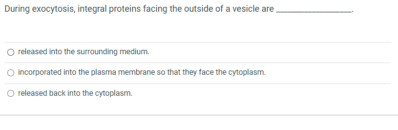 During exocytosis, integral proteins facing the outside of a vesicle are
O released into the surrounding medium.
O incorporated into the plasma membrane so that they face the cytoplasm.
O released back into the cytoplasm.
