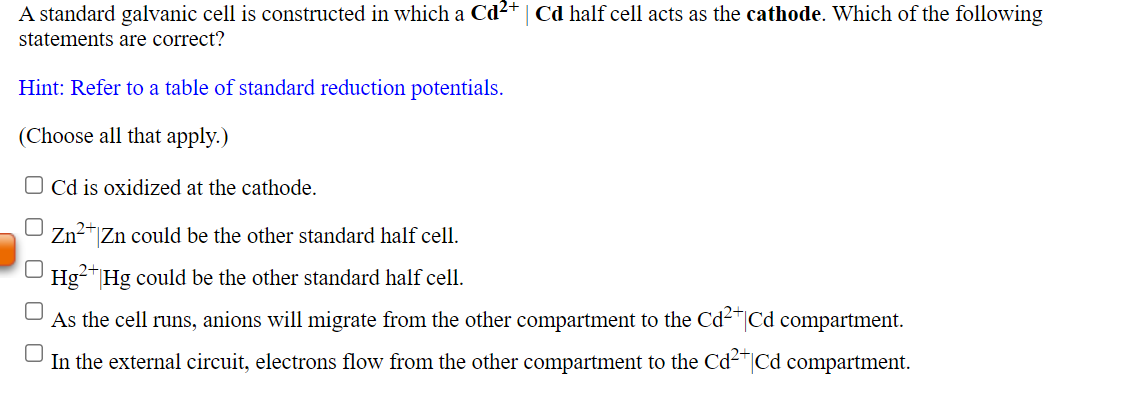 A standard galvanic cell is constructed in which a Cd²+ | Cd half cell acts as the cathode. Which of the following
statements are correct?
Hint: Refer to a table of standard reduction potentials.
(Choose all that apply.)
O Cd is oxidized at the cathode.
Zn2"|Zn could be the other standard half cell.
Hg-"Hg could be the other standard half cell.
As the cell runs, anions will migrate from the other compartment to the Cd-"|Cd compartment.
In the external circuit, electrons flow from the other compartment to the Cd²"|Cd compartment.
