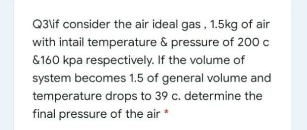 Q3\if consider the air ideal gas, 1.5kg of air
with intail temperature & pressure of 200 c
&160 kpa respectively. If the volume of
system becomes 1.5 of general volume and
temperature drops to 39 c. determine the
final pressure of the air *

