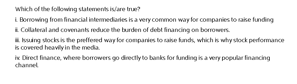 Which of the following statements is/are true?
i. Borrowing from financial intermediaries is a very common way for companies to raise funding
ii. Collateral and covenants reduce the burden of debt financing on borrowers.
iii. Issuing stocks is the preffered way for companies to raise funds, which is why stock performance
is covered heavily in the media.
iv. Direct finance, where borrowers go directly to banks for funding is a very popular financing
channel.
