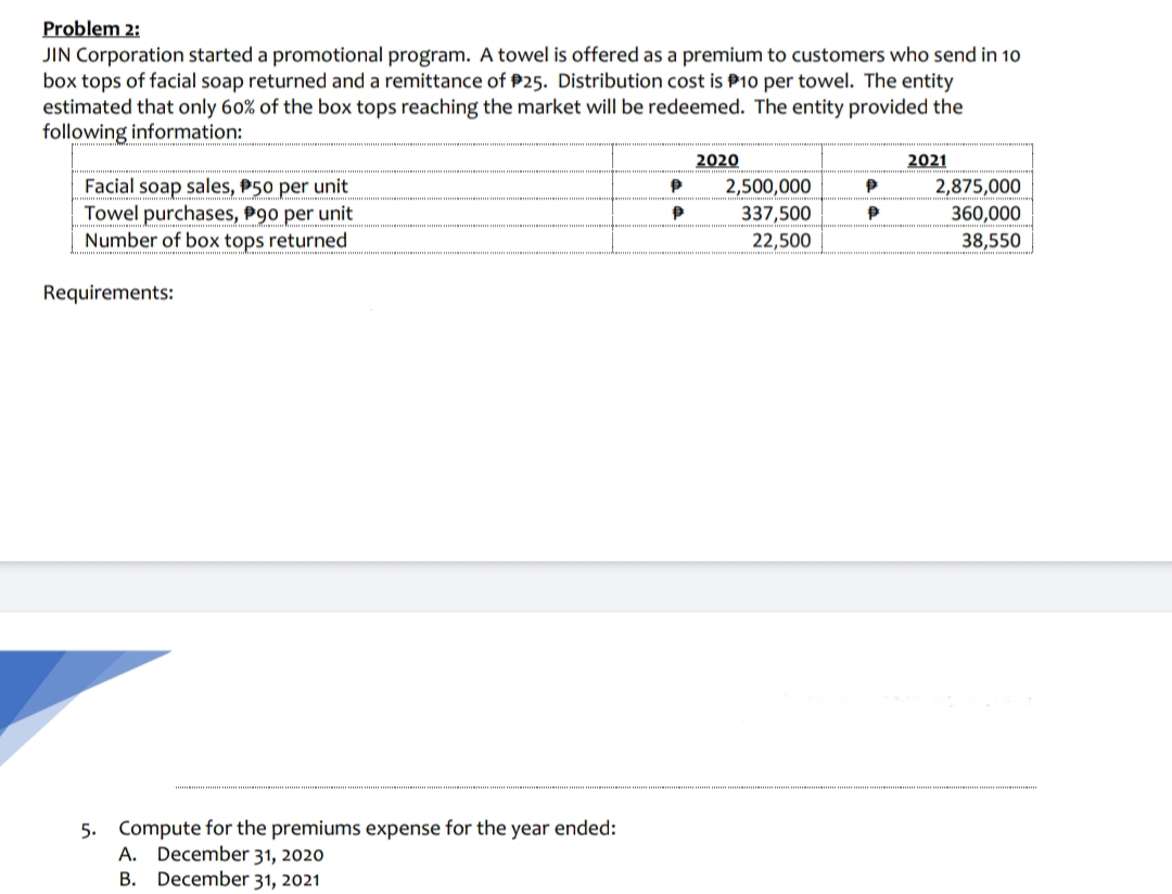 Problem 2:
JIN Corporation started a promotional program. A towel is offered as a premium to customers who send in 10
box tops of facial soap returned and a remittance of P25. Distribution cost is P10 per towel. The entity
estimated that only 60% of the box tops reaching the market will be redeemed. The entity provided the
following information:
2020
2021
Facial soap sales, P50 per unit
Towel purchases, P90 per unit
Number of box tops returned
2,500,000
2,875,000
337,500
360,000
22,500
38,550
Requirements:
5. Compute for the premiums expense for the year ended:
A. December 31, 2020
B. December 31, 2021
