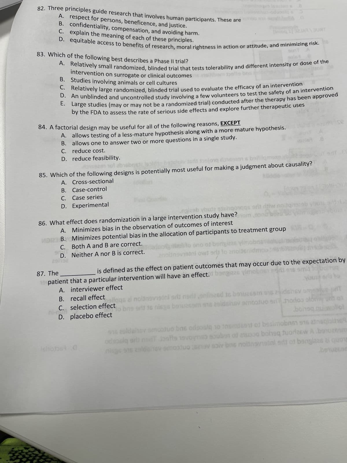 82. Three principles guide research that involves human participants. These are
A. respect for persons, beneficence, and justice.
\ II 321A330RT
B. confidentiality, compensation, and avoiding harm.
C. explain the meaning of each of these principles.
D. equitable access to benefits of research, moral rightness in action or attitude, and minimizing risk.
SUIT A
istens 8
83. Which of the following best describes
a Phase II trial?
A. Relatively small randomized, blinded trial that tests tolerability and different intensity or dose of the
del
B.
intervention on surrogate or clinical outcomes asilibom balls bris
Studies involving animals or cell cultures
C. Relatively large randomized, blinded
trial used to evaluate the efficacy of an intervention
D. An unblinded and uncontrolled study involving a few volunteers to test the safety of an intervention
E. Large studies (may or may not be a randomized trial) conducted after the therapy has been approved
by the FDA to assess the rate of serious side effects and explore further therapeutic uses
inoo-odsosiq s
84. A factorial design may be useful for all of the following reasons, EXCEPT
A. allows testing of a less-mature hypothesis along with a more mature hypothesis.
B. allows one to answer two or more questions in a single study.
C. reduce cost.
D. reduce feasibility.
A.
MD23 B.
0769291 101 eb
85. Which of the following designs is potentially most useful for making a judgment about causality?
A.
52163
Cross-sectional
Case-control
B.
C. Case series
D. Experimental
qs srit ritiw
86. What effect does randomization in a large intervention study have?hom aond
Minimizes bias in the observation of outcomes of interest
Minimizes potential bias in the allocation of participants to treatment group
Both A and B are correct.
a) to eno of bengieas yim
tadoot
Neither A nor B is correct.
enoitnsvistni owt add to anoiten
C.
90 T
D.
29/192
Ishots .0
.A
163 8
99
qis29b
se
arT.ES
87. The
is defined as the effect on patient outcomes that may occur due to the expectation by
patient that a particular intervention will have an effect. bengizzs vimobos nord ens smil to bottoq
19
A.
interviewer effect
B.
silgqs zi noitnevetni sdi neri nilazed to benuzsam 915 29idshev smepice T
recall effect
to bns erit 16 nisgs benuasom 916 zaldsinsv amooduo sri hortoo stori
C. selection effect
ni-04-
D. placebo effect
bohsq qu-wollet
916 20ldshev smootuo bas odsosiq 10 ihmiset of besimobris 916 atnaqlaine
odsosią srit nor Jostte 19voymes souber of so boisq fuarlesw A bonuzeom
niegs 916 29lási16 mot soiv bns nolingvisini srit of banglaes ei quons
benuacon
v